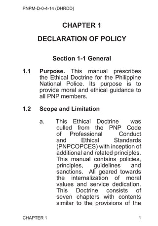 PNPM-D-0-4-14 (DHRDD)
1
CHAPTER 1
DECLARATION OF POLICY
Section 1-1 General
1.1 Purpose. This manual prescribes
the Ethical Doctrine for the Philippine
National Police. Its purpose is to
provide moral and ethical guidance to
all PNP members.
1.2 Scope and Limitation
a. This Ethical Doctrine was
culled from the PNP Code
of Professional Conduct
and Ethical Standards
(PNPCOPCES) with inception of
additional and related principles.
This manual contains policies,
principles, guidelines and
sanctions. All geared towards
the internalization of moral
values and service dedication.
This Doctrine consists of
seven chapters with contents
similar to the provisions of the
CHAPTER 1
 