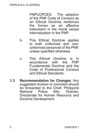 PNPM-D-0-4-14 (DHRDD)
2
PNPCOPCES. The adoption
of the PNP Code of Conduct as
an Ethical Doctrine reinforces
the former as an effective
instrument in the moral values
internalization in the PNP.
b. This Ethical Doctrine applies
to both uniformed and non-
uniformed personnel of the PNP,
unless specified otherwise.
c. This Ethical Doctrine is in
accordance with the PNP
Fundamental Doctrine and the
Code of Professional Conduct
and Ethical Standards.
1.3 Recommendation for Changes. Any
suggested revision or comment should
be forwarded to the Chief, Philippine
National Police Attn: Director,
Directorate for Human Resource and
Doctrine Development.
CHAPTER 1
 