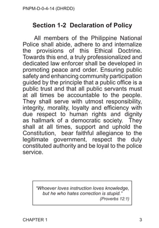 PNPM-D-0-4-14 (DHRDD)
3
Section 1-2 Declaration of Policy
All members of the Philippine National
Police shall abide, adhere to and internalize
the provisions of this Ethical Doctrine.
Towards this end, a truly professionalized and
dedicated law enforcer shall be developed in
promoting peace and order. Ensuring public
safety and enhancing community participation
guided by the principle that a public office is a
public trust and that all public servants must
at all times be accountable to the people.
They shall serve with utmost responsibility,
integrity, morality, loyalty and efficiency with
due respect to human rights and dignity
as hallmark of a democratic society. They
shall at all times, support and uphold the
Constitution, bear faithful allegiance to the
legitimate government, respect the duly
constituted authority and be loyal to the police
service.
CHAPTER 1
“Whoever loves instruction loves knowledge,
but he who hates correction is stupid.”
(Proverbs 12:1)
 