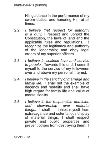 PNPM-D-0-4-14 (DHRDD)
5
His guidance in the performance of my
sworn duties, and honoring Him at all
times.
2.2 I believe that respect for authority
is a duty. I respect and uphold the
Constitution, the laws of land and the
applicable rules and regulations. I
recognize the legitimacy and authority
of the leadership; and obey legal
orders of my superior officers.
2.3 I believe in selfless love and service
to people. Towards this end, I commit
myself to the service of my fellowmen
over and above my personal interest.
2.4 I believe in the sanctity of marriage and
family life. I shall set the example of
decency and morality and shall have
high regard for family life and value of
marital fidelity.
2.5 I believe in the responsible dominion
and stewardship over material
things. I shall inhibit myself from
extravagance and ostentatious display
of material things. I shall respect
private and public properties and
prevent others from destroying them. I
CHAPTER 2
 