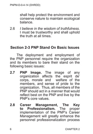 PNPM-D-0-4-14 (DHRDD)
6
shall help protect the environment and
conserve nature to maintain ecological
balance.
2.6 I believe in the wisdom of truthfulness.
I must be trustworthy and shall uphold
the truth at all times.
Section 2-3 PNP Stand On Basic Issues
The deployment and employment of
the PNP personnel require the organization
and its members to bare their stand on the
following basic issues:
2.7 PNP Image. The image of any
organization affects the esprit de’
corps, morale and welfare of the
members, and sense of pride to the
organization. Thus, all members of the
PNP should act in a manner that would
reflect best on the PNP and live by the
PNP’s core values.
2.8 Career Management, The Key
to Professionalism. The proper
implementation of the PNP’s Career
Management will greatly enhance the
personnel professionalization process
CHAPTER 2
 