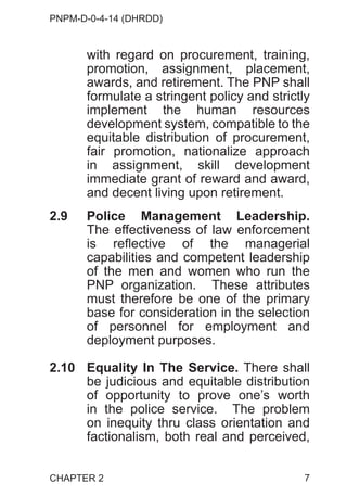 PNPM-D-0-4-14 (DHRDD)
7
with regard on procurement, training,
promotion, assignment, placement,
awards, and retirement. The PNP shall
formulate a stringent policy and strictly
implement the human resources
development system, compatible to the
equitable distribution of procurement,
fair promotion, nationalize approach
in assignment, skill development
immediate grant of reward and award,
and decent living upon retirement.
2.9 Police Management Leadership.
The effectiveness of law enforcement
is reflective of the managerial
capabilities and competent leadership
of the men and women who run the
PNP organization. These attributes
must therefore be one of the primary
base for consideration in the selection
of personnel for employment and
deployment purposes.
2.10 Equality In The Service. There shall
be judicious and equitable distribution
of opportunity to prove one’s worth
in the police service. The problem
on inequity thru class orientation and
factionalism, both real and perceived,
CHAPTER 2
 