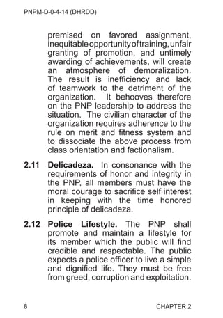 PNPM-D-0-4-14 (DHRDD)
8
premised on favored assignment,
inequitableopportunityoftraining,unfair
granting of promotion, and untimely
awarding of achievements, will create
an atmosphere of demoralization.
The result is inefficiency and lack
of teamwork to the detriment of the
organization. It behooves therefore
on the PNP leadership to address the
situation. The civilian character of the
organization requires adherence to the
rule on merit and fitness system and
to dissociate the above process from
class orientation and factionalism.
2.11 Delicadeza. In consonance with the
requirements of honor and integrity in
the PNP, all members must have the
moral courage to sacrifice self interest
in keeping with the time honored
principle of delicadeza.
2.12 Police Lifestyle. The PNP shall
promote and maintain a lifestyle for
its member which the public will find
credible and respectable. The public
expects a police officer to live a simple
and dignified life. They must be free
from greed, corruption and exploitation.
CHAPTER 2
 