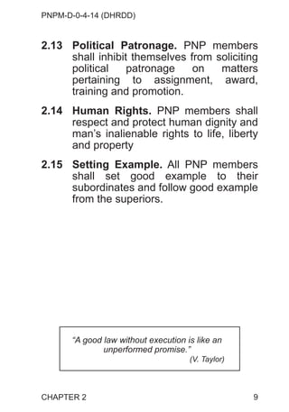 PNPM-D-0-4-14 (DHRDD)
9
2.13 Political Patronage. PNP members
shall inhibit themselves from soliciting
political patronage on matters
pertaining to assignment, award,
training and promotion.
2.14 Human Rights. PNP members shall
respect and protect human dignity and
man’s inalienable rights to life, liberty
and property
2.15 Setting Example. All PNP members
shall set good example to their
subordinates and follow good example
from the superiors.
“A good law without execution is like an
unperformed promise.”
(V. Taylor)
CHAPTER 2
 
