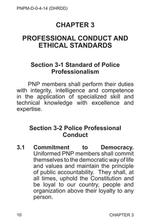 PNPM-D-0-4-14 (DHRDD)
10
CHAPTER 3
PROFESSIONAL CONDUCT AND
ETHICAL STANDARDS
Section 3-1 Standard of Police
Professionalism
PNP members shall perform their duties
with integrity, intelligence and competence
in the application of specialized skill and
technical knowledge with excellence and
expertise.
Section 3-2 Police Professional
Conduct
3.1 Commitment to Democracy.
Uniformed PNP members shall commit
themselves to the democratic way of life
and values and maintain the principle
of public accountability. They shall, at
all times, uphold the Constitution and
be loyal to our country, people and
organization above their loyalty to any
person.
CHAPTER 3
 