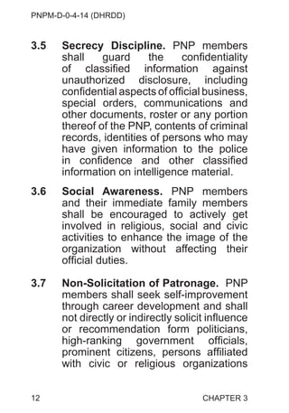 PNPM-D-0-4-14 (DHRDD)
12
3.5 Secrecy Discipline. PNP members
shall guard the confidentiality
of classified information against
unauthorized disclosure, including
confidential aspects of official business,
special orders, communications and
other documents, roster or any portion
thereof of the PNP, contents of criminal
records, identities of persons who may
have given information to the police
in confidence and other classified
information on intelligence material.
3.6 Social Awareness. PNP members
and their immediate family members
shall be encouraged to actively get
involved in religious, social and civic
activities to enhance the image of the
organization without affecting their
official duties.
3.7 Non-Solicitation of Patronage. PNP
members shall seek self-improvement
through career development and shall
not directly or indirectly solicit influence
or recommendation form politicians,
high-ranking government officials,
prominent citizens, persons affiliated
with civic or religious organizations
CHAPTER 3
 