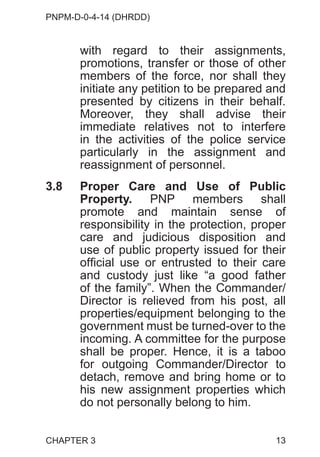PNPM-D-0-4-14 (DHRDD)
13
with regard to their assignments,
promotions, transfer or those of other
members of the force, nor shall they
initiate any petition to be prepared and
presented by citizens in their behalf.
Moreover, they shall advise their
immediate relatives not to interfere
in the activities of the police service
particularly in the assignment and
reassignment of personnel.
3.8 Proper Care and Use of Public
Property. PNP members shall
promote and maintain sense of
responsibility in the protection, proper
care and judicious disposition and
use of public property issued for their
official use or entrusted to their care
and custody just like “a good father
of the family”. When the Commander/
Director is relieved from his post, all
properties/equipment belonging to the
government must be turned-over to the
incoming. A committee for the purpose
shall be proper. Hence, it is a taboo
for outgoing Commander/Director to
detach, remove and bring home or to
his new assignment properties which
do not personally belong to him.
CHAPTER 3
 