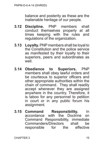 PNPM-D-0-4-14 (DHRDD)
15
balance and posterity as these are the
inalienable heritage of our people.
3.12 Discipline. PNP members shall
conduct themselves properly at all
times keeping with the rules and
regulations of the organization.
3.13 Loyalty. PNP members shall be loyal to
the Constitution and the police service
as manifested by their loyalty to their
superiors, peers and subordinates as
well.
3.14 Obedience to Superiors. PNP
members shall obey lawful orders and
be courteous to superior officers and
other appropriate authorities within the
chain of command. They shall readily
accept whenever they are assigned
anywhere in the country. Therefore, it
is taboo for any personnel to petition
in court or in any public forum his
assignment.
3.15 Command Responsibility. In
accordance with the Doctrine on
Command Responsibility, immediate
Commanders/Directors shall be
responsible for the effective
CHAPTER 3
 