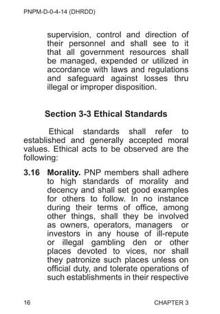 PNPM-D-0-4-14 (DHRDD)
16
supervision, control and direction of
their personnel and shall see to it
that all government resources shall
be managed, expended or utilized in
accordance with laws and regulations
and safeguard against losses thru
illegal or improper disposition.
Section 3-3 Ethical Standards
Ethical standards shall refer to
established and generally accepted moral
values. Ethical acts to be observed are the
following:
3.16 Morality. PNP members shall adhere
to high standards of morality and
decency and shall set good examples
for others to follow. In no instance
during their terms of office, among
other things, shall they be involved
as owners, operators, managers or
investors in any house of ill-repute
or illegal gambling den or other
places devoted to vices, nor shall
they patronize such places unless on
official duty, and tolerate operations of
such establishments in their respective
CHAPTER 3
 
