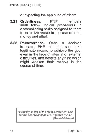 PNPM-D-0-4-14 (DHRDD)
18
or expecting the applause of others.
3.21 Orderliness. PNP members
shall follow logical procedures in
accomplishing tasks assigned to them
to minimize waste in the use of time,
money and effort.
3.22 Perseverance. Once a decision
is made, PNP members shall take
legitimate means to achieve the goal
even in the face of internal or external
difficulties, and despite anything which
might weaken their resolve in the
course of time.
“Curiosity is one of the most permanent and
certain characteristics of a vigorous mind.”
(Samuel Johnson)
CHAPTER 3
 