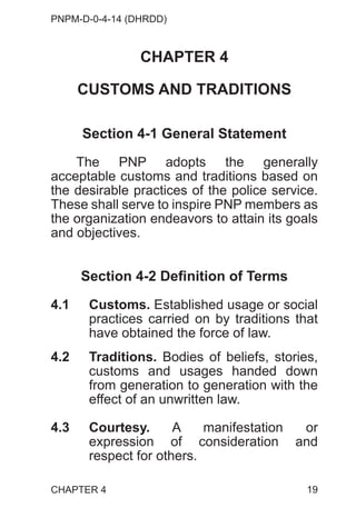 PNPM-D-0-4-14 (DHRDD)
19
CHAPTER 4
CUSTOMS AND TRADITIONS
Section 4-1 General Statement
The PNP adopts the generally
acceptable customs and traditions based on
the desirable practices of the police service.
These shall serve to inspire PNP members as
the organization endeavors to attain its goals
and objectives.
Section 4-2 Definition of Terms
4.1 Customs. Established usage or social
practices carried on by traditions that
have obtained the force of law.
4.2 Traditions. Bodies of beliefs, stories,
customs and usages handed down
from generation to generation with the
effect of an unwritten law.
4.3 Courtesy. A manifestation or
expression of consideration and
respect for others.
CHAPTER 4
 