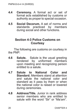 PNPM-D-0-4-14 (DHRDD)
20
4.4 Ceremony. A formal act or set of
formal acts established by customs or
authority as proper to special occasion.
4.5 Social Decorum. A set of norms and
standards practiced by members
during social and other functions.
Section 4-3 Police Customs on
Courtesy
The following are customs on courtesy in
the PNP:
4.6 Salute. Salute is the usual greeting
rendered by uniformed members
upon meeting and recognizing person
entitled to a salute.
4.7 Salute to National Color and
Standard. Members stand at attention
and salute the national color and
standard as it pass by them or when
the national color is raised or lowered
during ceremonies.
4.8 Address/Title. Junior in rank address
senior members who are entitled to
salute with the word “Sir” or “Ma’am”.
CHAPTER 4
 