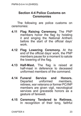PNPM-D-0-4-14 (DHRDD)
23
Section 4-4 Police Customs on
Ceremonies
The following are police customs on
ceremonies:
4.11 Flag Raising Ceremony. The PNP
members honor the flag by hoisting
it and singing the National Anthem
before the start of the official days’
work.
4.12 Flag Lowering Ceremony. At the
end of the official days’ work, the PNP
members pause for a moment to salute
the lowering of the flag.
4.13 Half-Mast. The flag is raised at
half-mast in deference to deceased
uniformed members of the command.
4.14 Funeral Service and Honors.
Departed uniformed members,
retirees, war veterans or former PC/INP
members are given vigil, necrological
services and graveside honors as a
gesture of farewell.
4.15 Ceremony Tendered to Retirees.
In recognition of their long, faithful
CHAPTER 4
 