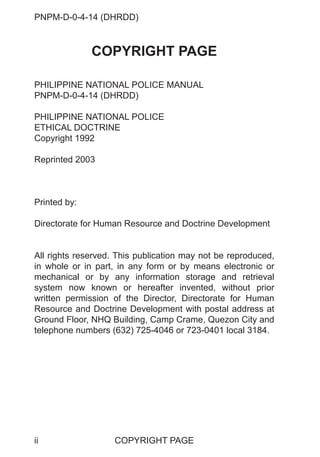 PNPM-D-0-4-14 (DHRDD)
ii
COPYRIGHT PAGE
PHILIPPINE NATIONAL POLICE MANUAL
PNPM-D-0-4-14 (DHRDD)
PHILIPPINE NATIONAL POLICE
ETHICAL DOCTRINE
Copyright 1992
Reprinted 2003
Printed by:
Directorate for Human Resource and Doctrine Development
All rights reserved. This publication may not be reproduced,
in whole or in part, in any form or by means electronic or
mechanical or by any information storage and retrieval
system now known or hereafter invented, without prior
written permission of the Director, Directorate for Human
Resource and Doctrine Development with postal address at
Ground Floor, NHQ Building, Camp Crame, Quezon City and
telephone numbers (632) 725-4046 or 723-0401 local 3184.
COPYRIGHT PAGE
 