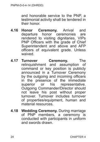 PNPM-D-0-4-14 (DHRDD)
24
and honorable service to the PNP, a
testimonial activity shall be tendered in
their honor.
4.16 Honor Ceremony. Arrival and
departure honor ceremonies are
rendered to visiting dignitaries, VIPs
PNP Officers with the grade of Chief
Superintendent and above and AFP
officers of equivalent grade. Unless
waived.
4.17 Turnover Ceremony. The
relinquishment and assumption of
command or key position is publicly
announced in a Turnover Ceremony
by the outgoing and incoming officers
in the presence of the immediate
superior or his representative.
Outgoing Commander/Director should
not leave his post without proper
turnover. Turnover includes turnover
of properties/equipment, human and
material resources.
4.18 Wedding Ceremony. During marriage
of PNP members, a ceremony is
conducted with participants in uniform
and swords drawn.
CHAPTER 4
 
