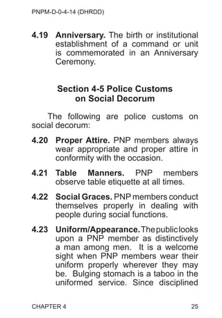 PNPM-D-0-4-14 (DHRDD)
25
4.19 Anniversary. The birth or institutional
establishment of a command or unit
is commemorated in an Anniversary
Ceremony.
Section 4-5 Police Customs
on Social Decorum
The following are police customs on
social decorum:
4.20 Proper Attire. PNP members always
wear appropriate and proper attire in
conformity with the occasion.
4.21 Table Manners. PNP members
observe table etiquette at all times.
4.22 Social Graces. PNP members conduct
themselves properly in dealing with
people during social functions.
4.23 Uniform/Appearance.Thepubliclooks
upon a PNP member as distinctively
a man among men. It is a welcome
sight when PNP members wear their
uniform properly wherever they may
be. Bulging stomach is a taboo in the
uniformed service. Since disciplined
CHAPTER 4
 