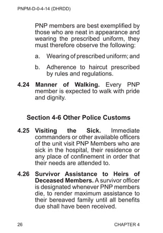 PNPM-D-0-4-14 (DHRDD)
26
PNP members are best exemplified by
those who are neat in appearance and
wearing the prescribed uniform, they
must therefore observe the following:
a. Wearing of prescribed uniform; and
b. Adherence to haircut prescribed
by rules and regulations.
4.24 Manner of Walking. Every PNP
member is expected to walk with pride
and dignity.
Section 4-6 Other Police Customs
4.25 Visiting the Sick. Immediate
commanders or other available officers
of the unit visit PNP Members who are
sick in the hospital, their residence or
any place of confinement in order that
their needs are attended to.
4.26 Survivor Assistance to Heirs of
Deceased Members. A survivor officer
is designated whenever PNP members
die, to render maximum assistance to
their bereaved family until all benefits
due shall have been received.
CHAPTER 4
 