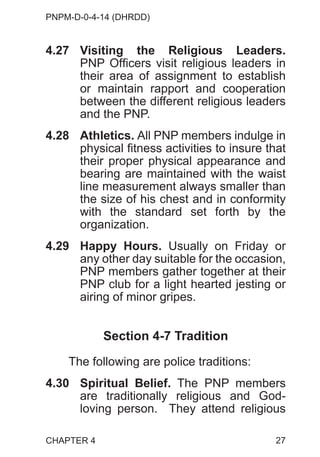 PNPM-D-0-4-14 (DHRDD)
27
4.27 Visiting the Religious Leaders.
PNP Officers visit religious leaders in
their area of assignment to establish
or maintain rapport and cooperation
between the different religious leaders
and the PNP.
4.28 Athletics. All PNP members indulge in
physical fitness activities to insure that
their proper physical appearance and
bearing are maintained with the waist
line measurement always smaller than
the size of his chest and in conformity
with the standard set forth by the
organization.
4.29 Happy Hours. Usually on Friday or
any other day suitable for the occasion,
PNP members gather together at their
PNP club for a light hearted jesting or
airing of minor gripes.
Section 4-7 Tradition
The following are police traditions:
4.30 Spiritual Belief. The PNP members
are traditionally religious and God-
loving person. They attend religious
CHAPTER 4
 