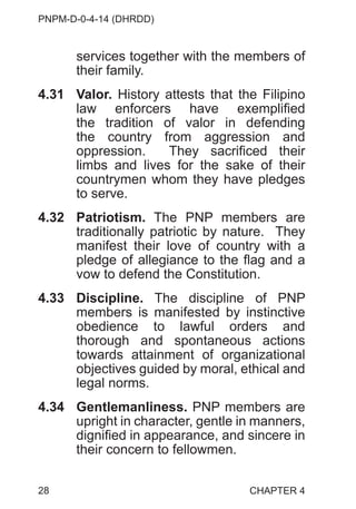 PNPM-D-0-4-14 (DHRDD)
28
services together with the members of
their family.
4.31 Valor. History attests that the Filipino
law enforcers have exemplified
the tradition of valor in defending
the country from aggression and
oppression. They sacrificed their
limbs and lives for the sake of their
countrymen whom they have pledges
to serve.
4.32 Patriotism. The PNP members are
traditionally patriotic by nature. They
manifest their love of country with a
pledge of allegiance to the flag and a
vow to defend the Constitution.
4.33 Discipline. The discipline of PNP
members is manifested by instinctive
obedience to lawful orders and
thorough and spontaneous actions
towards attainment of organizational
objectives guided by moral, ethical and
legal norms.
4.34 Gentlemanliness. PNP members are
upright in character, gentle in manners,
dignified in appearance, and sincere in
their concern to fellowmen.
CHAPTER 4
 