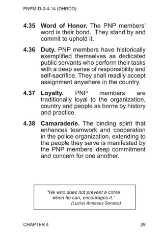 PNPM-D-0-4-14 (DHRDD)
29
4.35 Word of Honor. The PNP members’
word is their bond. They stand by and
commit to uphold it.
4.36 Duty. PNP members have historically
exemplified themselves as dedicated
public servants who perform their tasks
with a deep sense of responsibility and
self-sacrifice. They shall readily accept
assignment anywhere in the country.
4.37 Loyalty. PNP members are
traditionally loyal to the organization,
country and people as borne by history
and practice.
4.38 Camaraderie. The binding spirit that
enhances teamwork and cooperation
in the police organization, extending to
the people they serve is manifested by
the PNP members’ deep commitment
and concern for one another.
CHAPTER 4
“He who does not prevent a crime
when he can, encourages it.”
(Lucius Annaeus Seneca)
 
