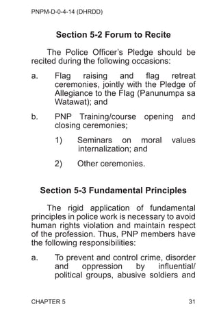 PNPM-D-0-4-14 (DHRDD)
31
Section 5-2 Forum to Recite
The Police Officer’s Pledge should be
recited during the following occasions:
a. Flag raising and flag retreat
ceremonies, jointly with the Pledge of
Allegiance to the Flag (Panunumpa sa
Watawat); and
b. PNP Training/course opening and
closing ceremonies;
1) Seminars on moral values
internalization; and
2) Other ceremonies.
Section 5-3 Fundamental Principles
The rigid application of fundamental
principles in police work is necessary to avoid
human rights violation and maintain respect
of the profession. Thus, PNP members have
the following responsibilities:
a. To prevent and control crime, disorder
and oppression by influential/
political groups, abusive soldiers and
CHAPTER 5
 