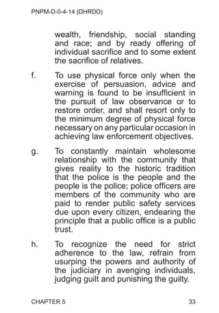 PNPM-D-0-4-14 (DHRDD)
33
wealth, friendship, social standing
and race; and by ready offering of
individual sacrifice and to some extent
the sacrifice of relatives.
f. To use physical force only when the
exercise of persuasion, advice and
warning is found to be insufficient in
the pursuit of law observance or to
restore order, and shall resort only to
the minimum degree of physical force
necessary on any particular occasion in
achieving law enforcement objectives.
g. To constantly maintain wholesome
relationship with the community that
gives reality to the historic tradition
that the police is the people and the
people is the police; police officers are
members of the community who are
paid to render public safety services
due upon every citizen, endearing the
principle that a public office is a public
trust.
h. To recognize the need for strict
adherence to the law, refrain from
usurping the powers and authority of
the judiciary in avenging individuals,
judging guilt and punishing the guilty.
CHAPTER 5
 