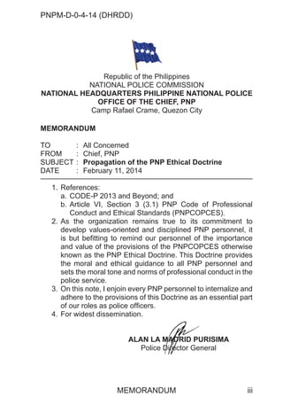 PNPM-D-0-4-14 (DHRDD)
iii
MEMORANDUM
MEMORANDUM
TO : All Concerned
FROM : Chief, PNP
SUBJECT : Propagation of the PNP Ethical Doctrine
DATE : February 11, 2014
1. References:
a. CODE-P 2013 and Beyond; and
b. Article VI, Section 3 (3.1) PNP Code of Professional
Conduct and Ethical Standards (PNPCOPCES).
2. As the organization remains true to its commitment to
develop values-oriented and disciplined PNP personnel, it
is but befitting to remind our personnel of the importance
and value of the provisions of the PNPCOPCES otherwise
known as the PNP Ethical Doctrine. This Doctrine provides
the moral and ethical guidance to all PNP personnel and
sets the moral tone and norms of professional conduct in the
police service.
3. On this note, I enjoin every PNP personnel to internalize and
adhere to the provisions of this Doctrine as an essential part
of our roles as police officers.
4. For widest dissemination.
ALAN LA MADRID PURISIMA
Police Director General
Republic of the Philippines
NATIONAL POLICE COMMISSION
NATIONAL HEADQUARTERS PHILIPPINE NATIONAL POLICE
OFFICE OF THE CHIEF, PNP
Camp Rafael Crame, Quezon City
M
M
M
MADR
ADR
AD
AD
AD
AD
D
AD
AD
AD ID PU
D
D
D
D
D
D
Dire
re
re
re
ire
rector Ge
 