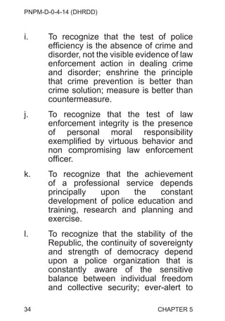 PNPM-D-0-4-14 (DHRDD)
34
i. To recognize that the test of police
efficiency is the absence of crime and
disorder, not the visible evidence of law
enforcement action in dealing crime
and disorder; enshrine the principle
that crime prevention is better than
crime solution; measure is better than
countermeasure.
j. To recognize that the test of law
enforcement integrity is the presence
of personal moral responsibility
exemplified by virtuous behavior and
non compromising law enforcement
officer.
k. To recognize that the achievement
of a professional service depends
principally upon the constant
development of police education and
training, research and planning and
exercise.
l. To recognize that the stability of the
Republic, the continuity of sovereignty
and strength of democracy depend
upon a police organization that is
constantly aware of the sensitive
balance between individual freedom
and collective security; ever-alert to
CHAPTER 5
 