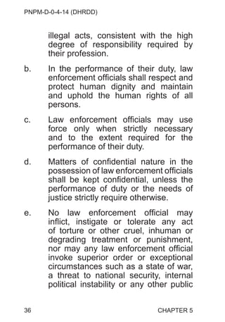 PNPM-D-0-4-14 (DHRDD)
36
illegal acts, consistent with the high
degree of responsibility required by
their profession.
b. In the performance of their duty, law
enforcement officials shall respect and
protect human dignity and maintain
and uphold the human rights of all
persons.
c. Law enforcement officials may use
force only when strictly necessary
and to the extent required for the
performance of their duty.
d. Matters of confidential nature in the
possession of law enforcement officials
shall be kept confidential, unless the
performance of duty or the needs of
justice strictly require otherwise.
e. No law enforcement official may
inflict, instigate or tolerate any act
of torture or other cruel, inhuman or
degrading treatment or punishment,
nor may any law enforcement official
invoke superior order or exceptional
circumstances such as a state of war,
a threat to national security, internal
political instability or any other public
CHAPTER 5
 