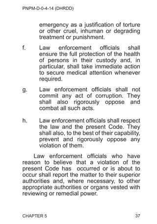 PNPM-D-0-4-14 (DHRDD)
37
emergency as a justification of torture
or other cruel, inhuman or degrading
treatment or punishment.
f. Law enforcement officials shall
ensure the full protection of the health
of persons in their custody and, in
particular, shall take immediate action
to secure medical attention whenever
required.
g. Law enforcement officials shall not
commit any act of corruption. They
shall also rigorously oppose and
combat all such acts.
h. Law enforcement officials shall respect
the law and the present Code. They
shall also, to the best of their capability,
prevent and rigorously oppose any
violation of them.
Law enforcement officials who have
reason to believe that a violation of the
present Code has occurred or is about to
occur shall report the matter to their superior
authorities and, where necessary, to other
appropriate authorities or organs vested with
reviewing or remedial power.
CHAPTER 5
 