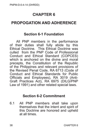 PNPM-D-0-4-14 (DHRDD)
38
CHAPTER 6
PROPOGATION AND ADHERENCE
Section 6-1 Foundation
All PNP members in the performance
of their duties shall fully abide by this
Ethical Doctrine. This Ethical Doctrine was
culled from the PNP Code of Professional
Conduct and Ethical Standard (COPCES)
which is anchored on the divine and moral
precepts, the Constitution of the Republic
of the Philippines and relevant provisions of
the Revised Penal Code, RA 6713 (Code of
Conduct and Ethical Standards for Public
Officials and Employees), RA 3019 (Anti-
Graft Practices Act), RA 6975 (DILG/PNP
Law of 1991) and other related special laws.
Section 6-2 Commitment
6.1 All PNP members shall take upon
themselves that the intent and spirit of
this Doctrine are honored and upheld
at all times.
CHAPTER 6
 