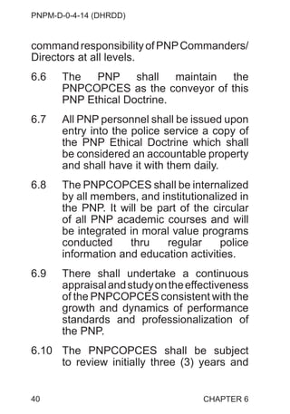 PNPM-D-0-4-14 (DHRDD)
40
commandresponsibilityofPNPCommanders/
Directors at all levels.
6.6 The PNP shall maintain the
PNPCOPCES as the conveyor of this
PNP Ethical Doctrine.
6.7 All PNP personnel shall be issued upon
entry into the police service a copy of
the PNP Ethical Doctrine which shall
be considered an accountable property
and shall have it with them daily.
6.8 The PNPCOPCES shall be internalized
by all members, and institutionalized in
the PNP. It will be part of the circular
of all PNP academic courses and will
be integrated in moral value programs
conducted thru regular police
information and education activities.
6.9 There shall undertake a continuous
appraisalandstudyontheeffectiveness
of the PNPCOPCES consistent with the
growth and dynamics of performance
standards and professionalization of
the PNP.
6.10 The PNPCOPCES shall be subject
to review initially three (3) years and
CHAPTER 6
 