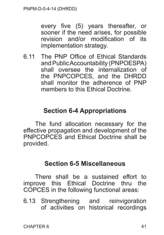 PNPM-D-0-4-14 (DHRDD)
41
every five (5) years thereafter, or
sooner if the need arises, for possible
revision and/or modification of its
implementation strategy.
6.11 The PNP Office of Ethical Standards
and PublicAccountability (PNPOESPA)
shall oversee the internalization of
the PNPCOPCES, and the DHRDD
shall monitor the adherence of PNP
members to this Ethical Doctrine.
Section 6-4 Appropriations
The fund allocation necessary for the
effective propagation and development of the
PNPCOPCES and Ethical Doctrine shall be
provided.
Section 6-5 Miscellaneous
There shall be a sustained effort to
improve this Ethical Doctrine thru the
COPCES in the following functional areas:
6.13 Strengthening and reinvigoration
of activities on historical recordings
CHAPTER 6
 