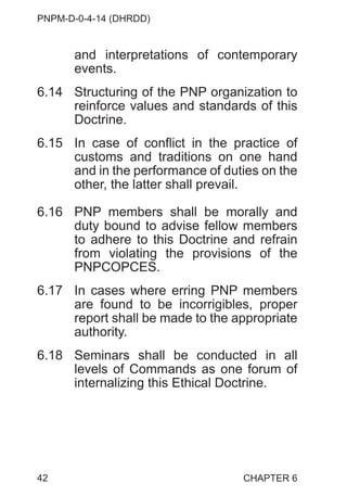 PNPM-D-0-4-14 (DHRDD)
42
and interpretations of contemporary
events.
6.14 Structuring of the PNP organization to
reinforce values and standards of this
Doctrine.
6.15 In case of conflict in the practice of
customs and traditions on one hand
and in the performance of duties on the
other, the latter shall prevail.
6.16 PNP members shall be morally and
duty bound to advise fellow members
to adhere to this Doctrine and refrain
from violating the provisions of the
PNPCOPCES.
6.17 In cases where erring PNP members
are found to be incorrigibles, proper
report shall be made to the appropriate
authority.
6.18 Seminars shall be conducted in all
levels of Commands as one forum of
internalizing this Ethical Doctrine.
CHAPTER 6
 