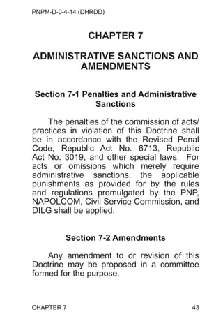 PNPM-D-0-4-14 (DHRDD)
43
CHAPTER 7
ADMINISTRATIVE SANCTIONS AND
AMENDMENTS
Section 7-1 Penalties and Administrative
Sanctions
The penalties of the commission of acts/
practices in violation of this Doctrine shall
be in accordance with the Revised Penal
Code, Republic Act No. 6713, Republic
Act No. 3019, and other special laws. For
acts or omissions which merely require
administrative sanctions, the applicable
punishments as provided for by the rules
and regulations promulgated by the PNP,
NAPOLCOM, Civil Service Commission, and
DILG shall be applied.
Section 7-2 Amendments
Any amendment to or revision of this
Doctrine may be proposed in a committee
formed for the purpose.
CHAPTER 7
 