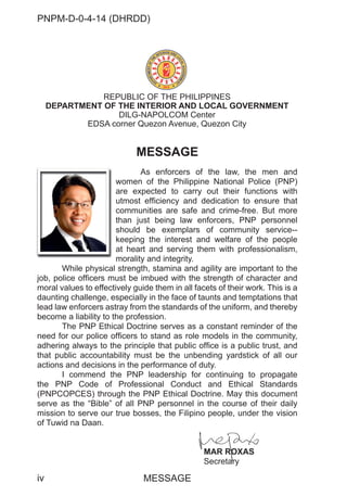PNPM-D-0-4-14 (DHRDD)
iv
MESSAGE
As enforcers of the law, the men and
women of the Philippine National Police (PNP)
are expected to carry out their functions with
utmost efficiency and dedication to ensure that
communities are safe and crime-free. But more
than just being law enforcers, PNP personnel
should be exemplars of community service--
keeping the interest and welfare of the people
at heart and serving them with professionalism,
morality and integrity.
While physical strength, stamina and agility are important to the
job, police officers must be imbued with the strength of character and
moral values to effectively guide them in all facets of their work. This is a
daunting challenge, especially in the face of taunts and temptations that
lead law enforcers astray from the standards of the uniform, and thereby
become a liability to the profession.
The PNP Ethical Doctrine serves as a constant reminder of the
need for our police officers to stand as role models in the community,
adhering always to the principle that public office is a public trust, and
that public accountability must be the unbending yardstick of all our
actions and decisions in the performance of duty.
I commend the PNP leadership for continuing to propagate
the PNP Code of Professional Conduct and Ethical Standards
(PNPCOPCES) through the PNP Ethical Doctrine. May this document
serve as the “Bible” of all PNP personnel in the course of their daily
mission to serve our true bosses, the Filipino people, under the vision
of Tuwid na Daan.
MAR ROXAS
Secretary
REPUBLIC OF THE PHILIPPINES
DEPARTMENT OF THE INTERIOR AND LOCAL GOVERNMENT
DILG-NAPOLCOM Center
EDSA corner Quezon Avenue, Quezon City
wo
are
utm
co
tha
sh
ke
at
mo
While physical st
MESSAGE
MAR ROXA
RO S
Secreta
ary
 
