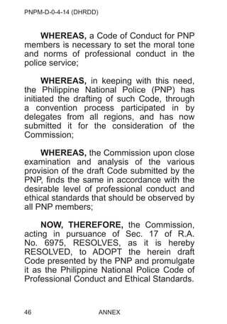 PNPM-D-0-4-14 (DHRDD)
46
WHEREAS, a Code of Conduct for PNP
members is necessary to set the moral tone
and norms of professional conduct in the
police service;
WHEREAS, in keeping with this need,
the Philippine National Police (PNP) has
initiated the drafting of such Code, through
a convention process participated in by
delegates from all regions, and has now
submitted it for the consideration of the
Commission;
WHEREAS, the Commission upon close
examination and analysis of the various
provision of the draft Code submitted by the
PNP, finds the same in accordance with the
desirable level of professional conduct and
ethical standards that should be observed by
all PNP members;
NOW, THEREFORE, the Commission,
acting in pursuance of Sec. 17 of R.A.
No. 6975, RESOLVES, as it is hereby
RESOLVED, to ADOPT the herein draft
Code presented by the PNP and promulgate
it as the Philippine National Police Code of
Professional Conduct and Ethical Standards.
ANNEX
 