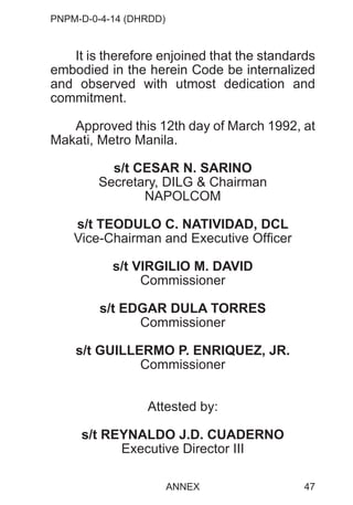 PNPM-D-0-4-14 (DHRDD)
47
It is therefore enjoined that the standards
embodied in the herein Code be internalized
and observed with utmost dedication and
commitment.
Approved this 12th day of March 1992, at
Makati, Metro Manila.
s/t CESAR N. SARINO
Secretary, DILG & Chairman
NAPOLCOM
s/t TEODULO C. NATIVIDAD, DCL
Vice-Chairman and Executive Officer
s/t VIRGILIO M. DAVID
Commissioner
s/t EDGAR DULA TORRES
Commissioner
s/t GUILLERMO P. ENRIQUEZ, JR.
Commissioner
Attested by:
s/t REYNALDO J.D. CUADERNO
Executive Director III
ANNEX
 