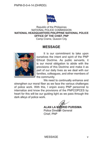 PNPM-D-0-4-14 (DHRDD)
v
MESSAGE
It is our commitment to take upon
ourselves the intent and spirit of the PNP
Ethical Doctrine. As public servants, it
is our moral obligation to abide with the
provisions of this Doctrine and make it as
part of our daily lives as we deal with our
families, colleagues, and other members of
the community.
We need to continually enhance and
strengthen our moral fiber as we face the various challenges
of police work. With this, I enjoin every PNP personnel to
internalize and know the provisions of the PNPCOPCES by
heart for this will be our guiding light as we pass through the
dark alleys of police work.
ALAN LA MADRID PURISIMA
Police Director General
Chief, PNP
ou
Et
is
pr
pa
fa
th
Republic of the Philippines
NATIONAL POLICE COMMISSION
NATIONAL HEADQUARTERS PHILIPPINE NATIONAL POLICE
OFFICE OF THE CHIEF, PNP
Camp Crame, Quezon City
MESSAGE
M
M
M
M
M
MAD
ADR
AD
AD
AD
AD
AD
A
AD
A ID P
cto
cto
cto
cto
cto
cto
to
to
o
ctor Gener
 