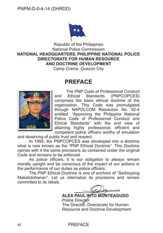 PNPM-D-0-4-14 (DHRDD)
vi
PREFACE
The PNP Code of Professional Conduct
and Ethical Standards (PNPCOPCES)
comprises the basic ethical doctrine of the
organization. This Code was promulgated
through NAPOLCOM Resolution No. 92-4
entitled, “Approving the Philippine National
Police Code of Professional Conduct and
Ethical Standards” with the end view of
attaining highly professional, efficient and
competent police officers worthy of emulation
and deserving of public trust and respect.
In 1995, the PNPCOPCES was developed into a doctrine
what is now known as the “PNP Ethical Doctrine”. This Doctrine
carries with it the same provisions as contained under the original
Code and remains to be enforced.
As police officers, it is our obligation to always remain
morally upright and be conscious of the impact of our actions in
the performance of our duties as police officers.
The PNP Ethical Doctrine is one of anchors of “Serbisyong
Makatotohanan”. Let us internalize its provisions and remain
committed to its ideals.
ALEX PAUL INTO MONTEAGUDO
Police Director
The Director, Directorate for Human
Resource and Doctrine Development
Republic of the Philippines
National Police Commission
NATIONAL HEADQUARTERS, PHILIPPINE NATIONAL POLICE
DIRECTORATE FOR HUMAN RESOURCE
AND DOCTRINE DEVELOPMENT
Camp Crame, Quezon City
X PAUL INTO
NT MO
ONTE
N AGU
e Directo
ctor
Directo
or Directorate for Hum
PREFACE
an
co
or
th
en
Po
Et
att
co
 