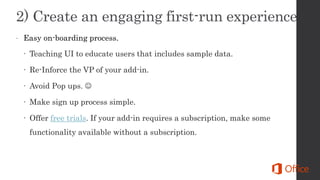  Easy on-boarding process.
 Teaching UI to educate users that includes sample data.
 Re-Inforce the VP of your add-in.
 Avoid Pop ups. 
 Make sign up process simple.
 Offer free trials. If your add-in requires a subscription, make some
functionality available without a subscription.
 