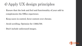  Ensure that the look and feel and functionality of your add-in
complements the Office experience.
 Keep users in control, favor content over chrome.
 Avoid scrolling, Optimize for 1366x768.
 Don’t include unlicensed images.
 