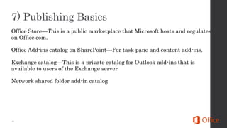 Office Store—This is a public marketplace that Microsoft hosts and regulates
on Office.com.
Office Add-ins catalog on SharePoint—For task pane and content add-ins.
Exchange catalog—This is a private catalog for Outlook add-ins that is
available to users of the Exchange server
Network shared folder add-in catalog
 