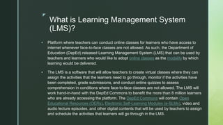 z
What is Learning Management System
(LMS)?
 Platform where teachers can conduct online classes for learners who have access to
internet whenever face-to-face classes are not allowed. As such, the Department of
Education (DepEd) released Learning Management System (LMS) that can be used by
teachers and learners who would like to adopt online classes as the modality by which
learning would be delivered.
 The LMS is a software that will allow teachers to create virtual classes where they can
assign the activities that the learners need to go through, monitor if the activities have
been completed, grade submissions, and conduct online quizzes to assess
comprehension in conditions where face-to-face classes are not allowed. The LMS will
work hand-in-hand with the DepEd Commons to benefit the more than 8 million learners
who are already accessing the platform. The DepEd Commons will contain Open
Educational Resources (OERs), Electronic Self-Learning Modules (e-SLMs), video and
audio lecture episodes, and other digital contents that will be used by teachers to assign
and schedule the activities that learners will go through in the LMS.
 
