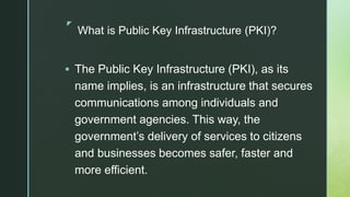 z
What is Public Key Infrastructure (PKI)?
 The Public Key Infrastructure (PKI), as its
name implies, is an infrastructure that secures
communications among individuals and
government agencies. This way, the
government’s delivery of services to citizens
and businesses becomes safer, faster and
more efficient.
 