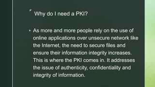 z
Why do I need a PKI?
 As more and more people rely on the use of
online applications over unsecure network like
the Internet, the need to secure files and
ensure their information integrity increases.
This is where the PKI comes in. It addresses
the issue of authenticity, confidentiality and
integrity of information.
 