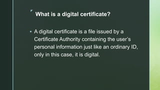 z
What is a digital certificate?
 A digital certificate is a file issued by a
Certificate Authority containing the user’s
personal information just like an ordinary ID,
only in this case, it is digital.
 