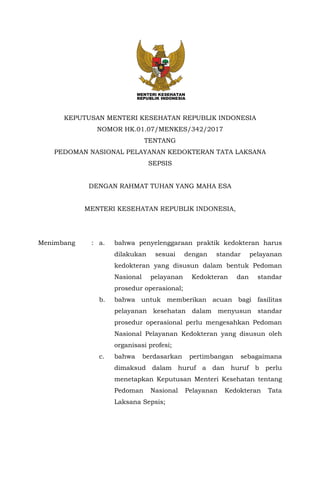KEPUTUSAN MENTERI KESEHATAN REPUBLIK INDONESIA
NOMOR HK.01.07/MENKES/342/2017
TENTANG
PEDOMAN NASIONAL PELAYANAN KEDOKTERAN TATA LAKSANA
SEPSIS
DENGAN RAHMAT TUHAN YANG MAHA ESA
MENTERI KESEHATAN REPUBLIK INDONESIA,
Menimbang : a. bahwa penyelenggaraan praktik kedokteran harus
dilakukan sesuai dengan standar pelayanan
kedokteran yang disusun dalam bentuk Pedoman
Nasional pelayanan Kedokteran dan standar
prosedur operasional;
b. bahwa untuk memberikan acuan bagi fasilitas
pelayanan kesehatan dalam menyusun standar
prosedur operasional perlu mengesahkan Pedoman
Nasional Pelayanan Kedokteran yang disusun oleh
organisasi profesi;
c. bahwa berdasarkan pertimbangan sebagaimana
dimaksud dalam huruf a dan huruf b perlu
menetapkan Keputusan Menteri Kesehatan tentang
Pedoman Nasional Pelayanan Kedokteran Tata
Laksana Sepsis;
 