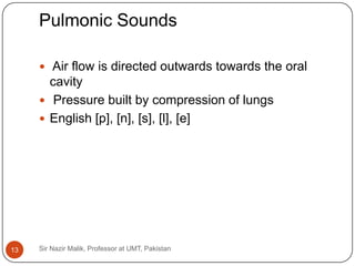 Pulmonic Sounds

      Air flow is directed outwards towards the oral
       cavity
      Pressure built by compression of lungs
      English [p], [n], [s], [l], [e]




13   Sir Nazir Malik, Professor at UMT, Pakistan
 