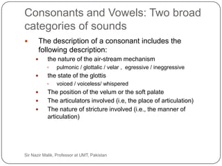 Consonants and Vowels: Two broad
     categories of sounds
             The description of a consonant includes the
              following description:
                the nature of the air-stream mechanism
                    pulmonic / glottalic / velar , egressive / ineggressive
                the state of the glottis
                    voiced / voiceless/ whispered
                The position of the velum or the soft palate
                The articulators involved (i.e, the place of articulation)
                The nature of stricture involved (i.e., the manner of
                 articulation)




20   Sir Nazir Malik, Professor at UMT, Pakistan
 